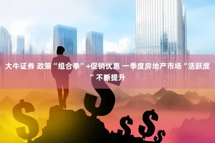 大牛证券 政策“组合拳”+促销优惠 一季度房地产市场“活跃度”不断提升