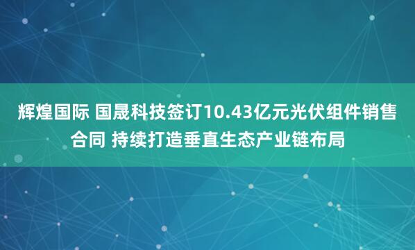 辉煌国际 国晟科技签订10.43亿元光伏组件销售合同 持续打造垂直生态产业链布局