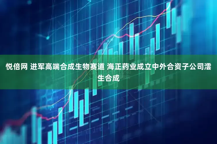 悦倍网 进军高端合成生物赛道 海正药业成立中外合资子公司澐生合成