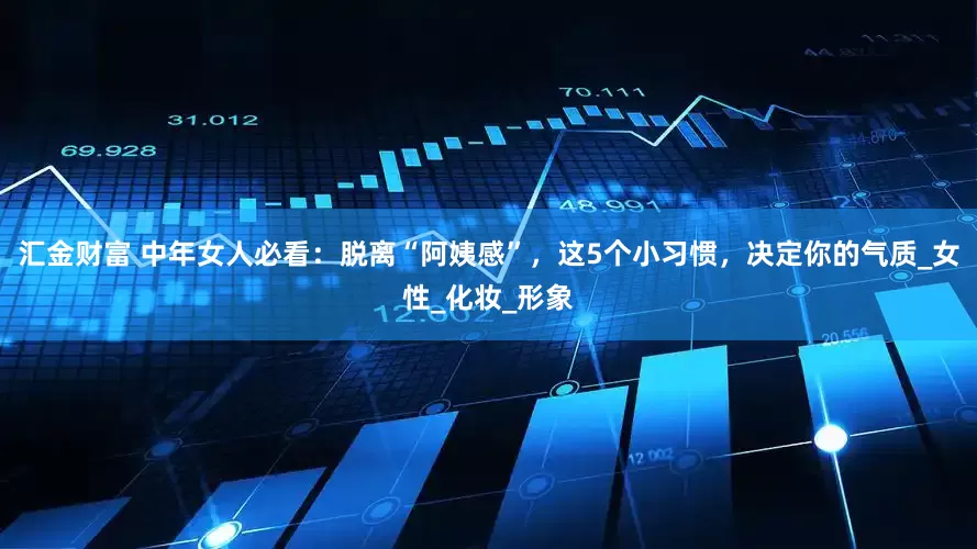 汇金财富 中年女人必看：脱离“阿姨感”，这5个小习惯，决定你的气质_女性_化妆_形象