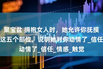 聚宝盆 拥抱女人时，她允许你抚摸她身体上的这五个部位，说明她对你动情了_信任_情感_触觉