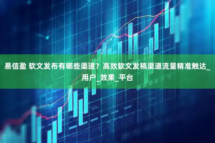 易信盈 软文发布有哪些渠道？高效软文发稿渠道流量精准触达_用户_效果_平台