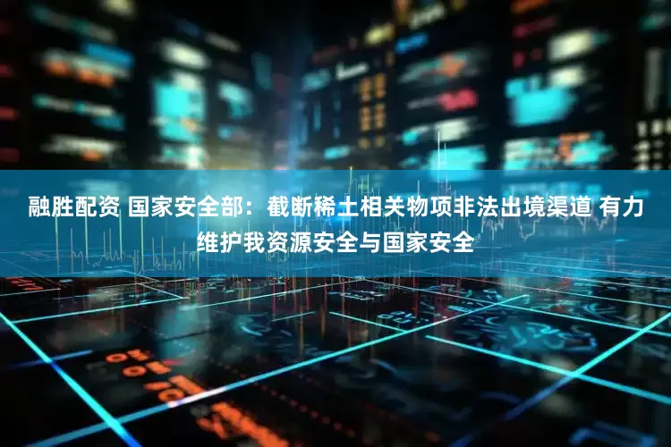 融胜配资 国家安全部：截断稀土相关物项非法出境渠道 有力维护我资源安全与国家安全