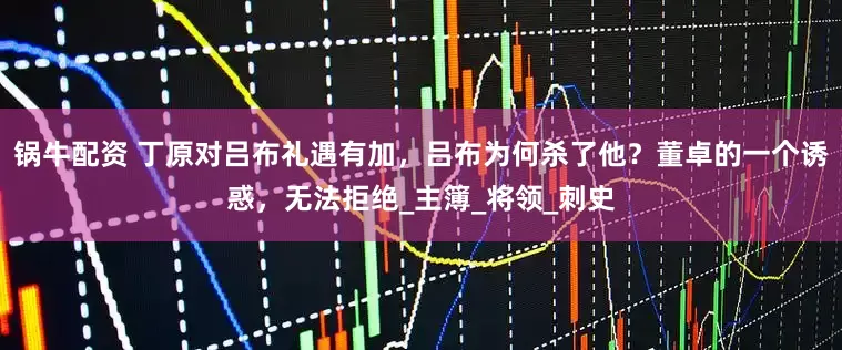 锅牛配资 丁原对吕布礼遇有加，吕布为何杀了他？董卓的一个诱惑，无法拒绝_主簿_将领_刺史