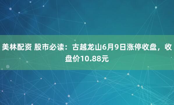 美林配资 股市必读：古越龙山6月9日涨停收盘，收盘价10.88元