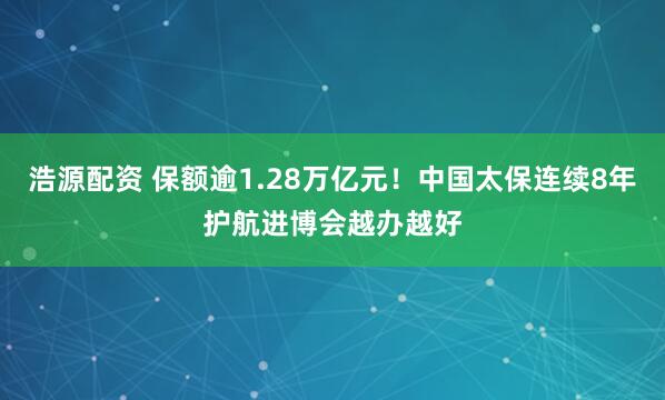 浩源配资 保额逾1.28万亿元！中国太保连续8年护航进博会越办越好