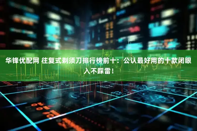 华锋优配网 往复式剃须刀排行榜前十：公认最好用的十款闭眼入不踩雷！