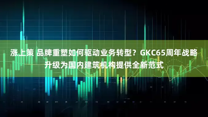 涨上策 品牌重塑如何驱动业务转型？GKC65周年战略升级为国内建筑机构提供全新范式
